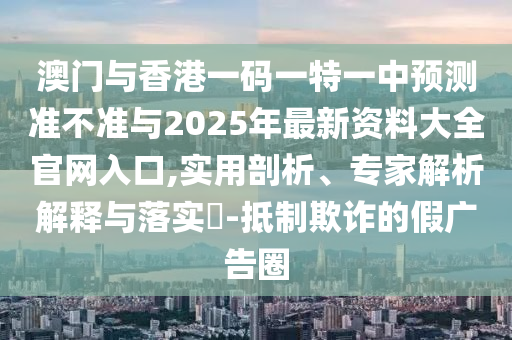 澳門與香港一碼一特一中預測準不準與2025年最新資料大全官網入口,實用剖析、專家解析解釋與落實?-抵制欺詐的假廣告圈